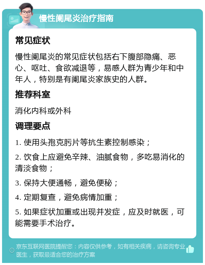 慢性阑尾炎治疗指南 常见症状 慢性阑尾炎的常见症状包括右下腹部隐痛、恶心、呕吐、食欲减退等，易感人群为青少年和中年人，特别是有阑尾炎家族史的人群。 推荐科室 消化内科或外科 调理要点 1. 使用头孢克肟片等抗生素控制感染； 2. 饮食上应避免辛辣、油腻食物，多吃易消化的清淡食物； 3. 保持大便通畅，避免便秘； 4. 定期复查，避免病情加重； 5. 如果症状加重或出现并发症，应及时就医，可能需要手术治疗。