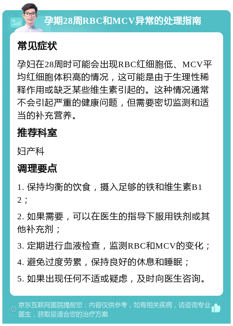 孕期28周RBC和MCV异常的处理指南 常见症状 孕妇在28周时可能会出现RBC红细胞低、MCV平均红细胞体积高的情况，这可能是由于生理性稀释作用或缺乏某些维生素引起的。这种情况通常不会引起严重的健康问题，但需要密切监测和适当的补充营养。 推荐科室 妇产科 调理要点 1. 保持均衡的饮食，摄入足够的铁和维生素B12； 2. 如果需要，可以在医生的指导下服用铁剂或其他补充剂； 3. 定期进行血液检查，监测RBC和MCV的变化； 4. 避免过度劳累，保持良好的休息和睡眠； 5. 如果出现任何不适或疑虑，及时向医生咨询。