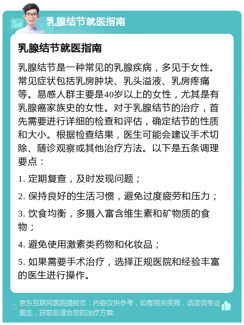 乳腺结节就医指南 乳腺结节就医指南 乳腺结节是一种常见的乳腺疾病，多见于女性。常见症状包括乳房肿块、乳头溢液、乳房疼痛等。易感人群主要是40岁以上的女性，尤其是有乳腺癌家族史的女性。对于乳腺结节的治疗，首先需要进行详细的检查和评估，确定结节的性质和大小。根据检查结果，医生可能会建议手术切除、随诊观察或其他治疗方法。以下是五条调理要点： 1. 定期复查，及时发现问题； 2. 保持良好的生活习惯，避免过度疲劳和压力； 3. 饮食均衡，多摄入富含维生素和矿物质的食物； 4. 避免使用激素类药物和化妆品； 5. 如果需要手术治疗，选择正规医院和经验丰富的医生进行操作。