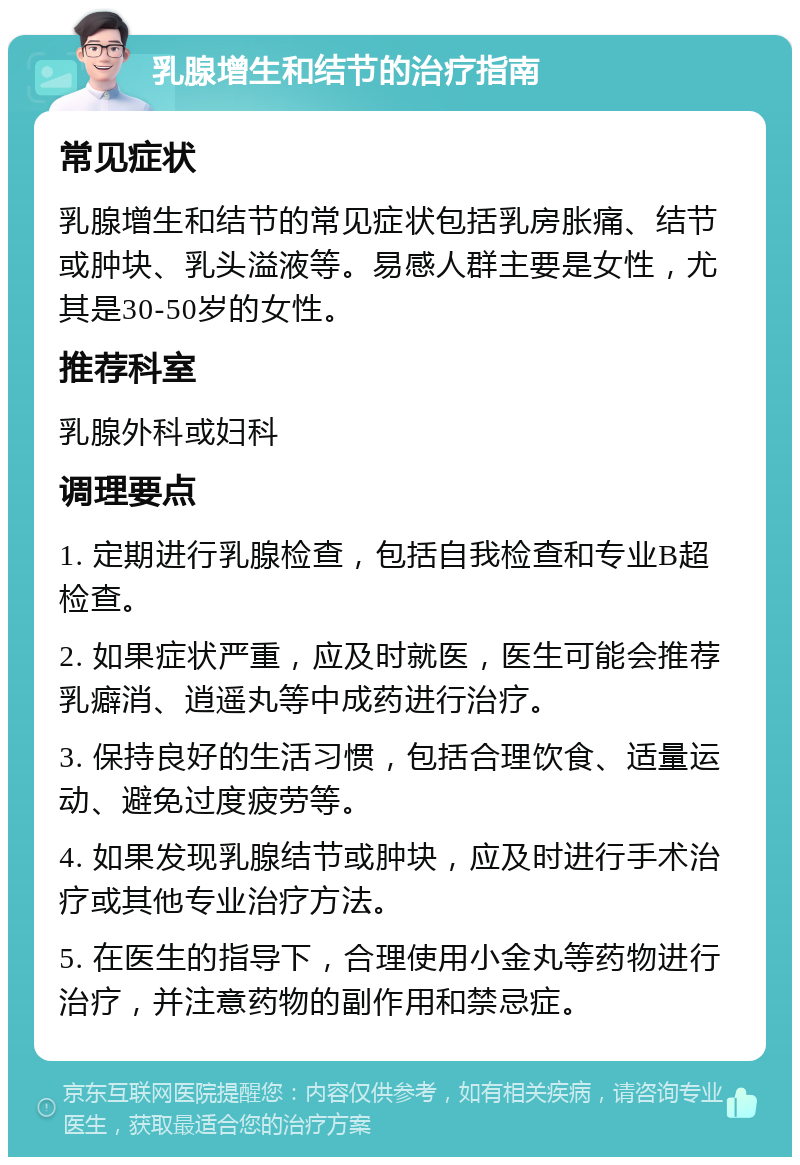 乳腺增生和结节的治疗指南 常见症状 乳腺增生和结节的常见症状包括乳房胀痛、结节或肿块、乳头溢液等。易感人群主要是女性，尤其是30-50岁的女性。 推荐科室 乳腺外科或妇科 调理要点 1. 定期进行乳腺检查，包括自我检查和专业B超检查。 2. 如果症状严重，应及时就医，医生可能会推荐乳癖消、逍遥丸等中成药进行治疗。 3. 保持良好的生活习惯，包括合理饮食、适量运动、避免过度疲劳等。 4. 如果发现乳腺结节或肿块，应及时进行手术治疗或其他专业治疗方法。 5. 在医生的指导下，合理使用小金丸等药物进行治疗，并注意药物的副作用和禁忌症。