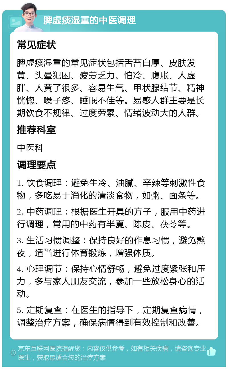 脾虚痰湿重的中医调理 常见症状 脾虚痰湿重的常见症状包括舌苔白厚、皮肤发黄、头晕犯困、疲劳乏力、怕冷、腹胀、人虚胖、人黄了很多、容易生气、甲状腺结节、精神恍惚、嗓子疼、睡眠不佳等。易感人群主要是长期饮食不规律、过度劳累、情绪波动大的人群。 推荐科室 中医科 调理要点 1. 饮食调理：避免生冷、油腻、辛辣等刺激性食物，多吃易于消化的清淡食物，如粥、面条等。 2. 中药调理：根据医生开具的方子，服用中药进行调理，常用的中药有半夏、陈皮、茯苓等。 3. 生活习惯调整：保持良好的作息习惯，避免熬夜，适当进行体育锻炼，增强体质。 4. 心理调节：保持心情舒畅，避免过度紧张和压力，多与家人朋友交流，参加一些放松身心的活动。 5. 定期复查：在医生的指导下，定期复查病情，调整治疗方案，确保病情得到有效控制和改善。