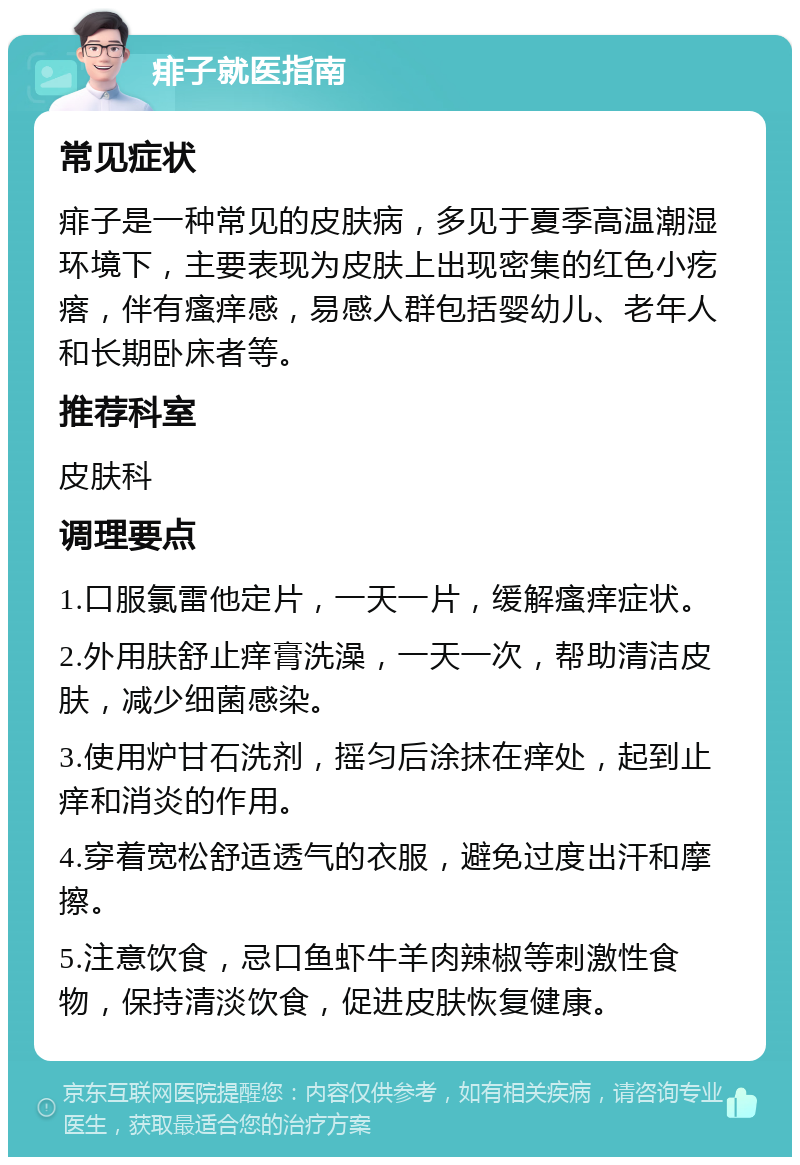 痱子就医指南 常见症状 痱子是一种常见的皮肤病，多见于夏季高温潮湿环境下，主要表现为皮肤上出现密集的红色小疙瘩，伴有瘙痒感，易感人群包括婴幼儿、老年人和长期卧床者等。 推荐科室 皮肤科 调理要点 1.口服氯雷他定片，一天一片，缓解瘙痒症状。 2.外用肤舒止痒膏洗澡，一天一次，帮助清洁皮肤，减少细菌感染。 3.使用炉甘石洗剂，摇匀后涂抹在痒处，起到止痒和消炎的作用。 4.穿着宽松舒适透气的衣服，避免过度出汗和摩擦。 5.注意饮食，忌口鱼虾牛羊肉辣椒等刺激性食物，保持清淡饮食，促进皮肤恢复健康。