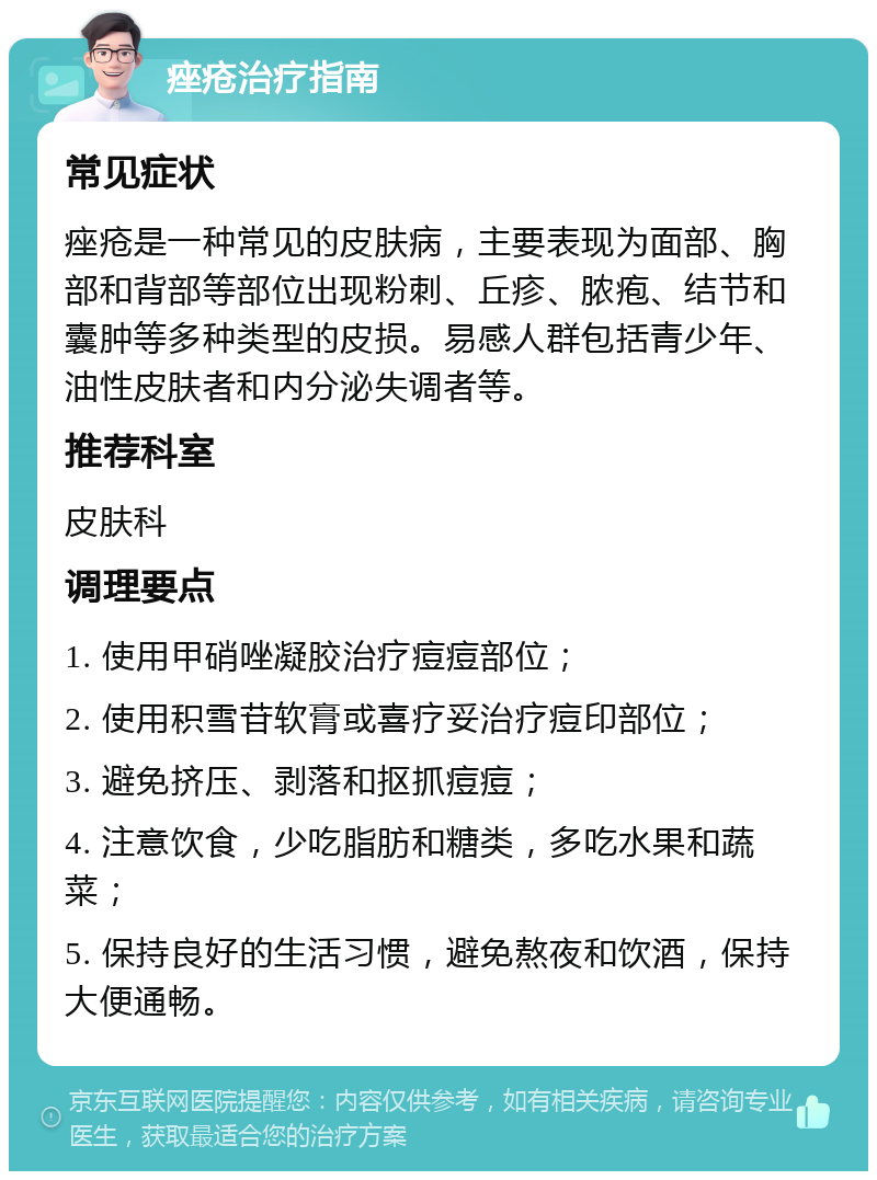 痤疮治疗指南 常见症状 痤疮是一种常见的皮肤病，主要表现为面部、胸部和背部等部位出现粉刺、丘疹、脓疱、结节和囊肿等多种类型的皮损。易感人群包括青少年、油性皮肤者和内分泌失调者等。 推荐科室 皮肤科 调理要点 1. 使用甲硝唑凝胶治疗痘痘部位； 2. 使用积雪苷软膏或喜疗妥治疗痘印部位； 3. 避免挤压、剥落和抠抓痘痘； 4. 注意饮食，少吃脂肪和糖类，多吃水果和蔬菜； 5. 保持良好的生活习惯，避免熬夜和饮酒，保持大便通畅。