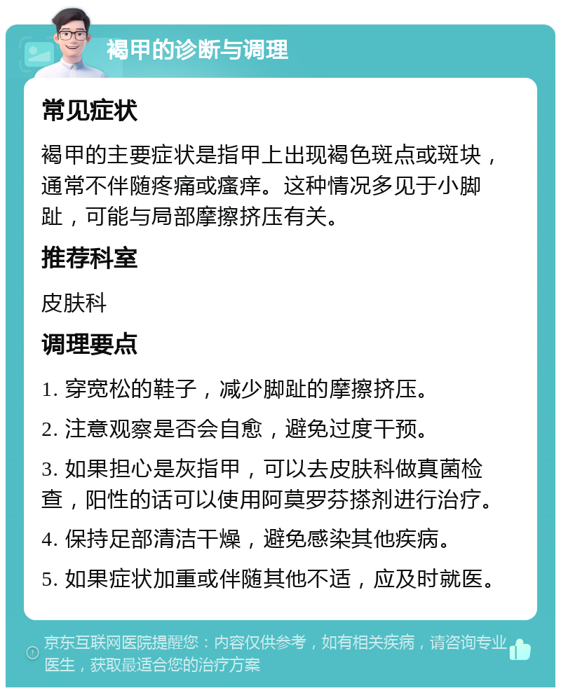 褐甲的诊断与调理 常见症状 褐甲的主要症状是指甲上出现褐色斑点或斑块，通常不伴随疼痛或瘙痒。这种情况多见于小脚趾，可能与局部摩擦挤压有关。 推荐科室 皮肤科 调理要点 1. 穿宽松的鞋子，减少脚趾的摩擦挤压。 2. 注意观察是否会自愈，避免过度干预。 3. 如果担心是灰指甲，可以去皮肤科做真菌检查，阳性的话可以使用阿莫罗芬搽剂进行治疗。 4. 保持足部清洁干燥，避免感染其他疾病。 5. 如果症状加重或伴随其他不适，应及时就医。