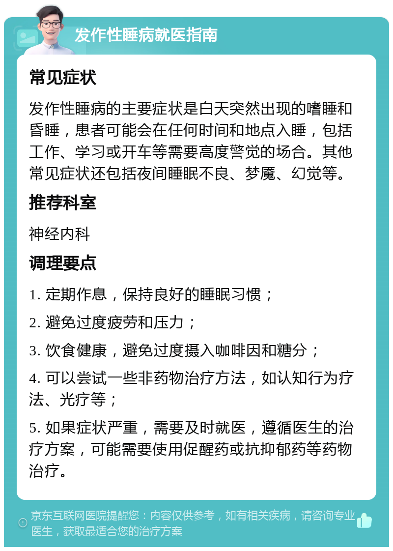 发作性睡病就医指南 常见症状 发作性睡病的主要症状是白天突然出现的嗜睡和昏睡，患者可能会在任何时间和地点入睡，包括工作、学习或开车等需要高度警觉的场合。其他常见症状还包括夜间睡眠不良、梦魇、幻觉等。 推荐科室 神经内科 调理要点 1. 定期作息，保持良好的睡眠习惯； 2. 避免过度疲劳和压力； 3. 饮食健康，避免过度摄入咖啡因和糖分； 4. 可以尝试一些非药物治疗方法，如认知行为疗法、光疗等； 5. 如果症状严重，需要及时就医，遵循医生的治疗方案，可能需要使用促醒药或抗抑郁药等药物治疗。