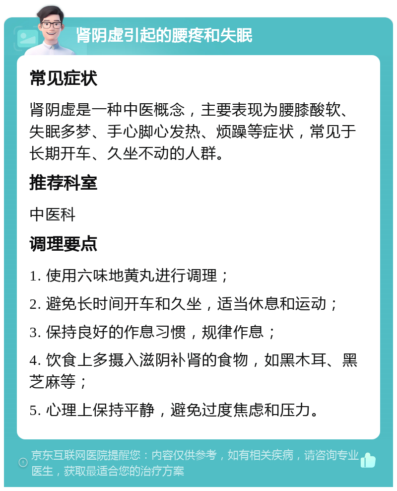 肾阴虚引起的腰疼和失眠 常见症状 肾阴虚是一种中医概念，主要表现为腰膝酸软、失眠多梦、手心脚心发热、烦躁等症状，常见于长期开车、久坐不动的人群。 推荐科室 中医科 调理要点 1. 使用六味地黄丸进行调理； 2. 避免长时间开车和久坐，适当休息和运动； 3. 保持良好的作息习惯，规律作息； 4. 饮食上多摄入滋阴补肾的食物，如黑木耳、黑芝麻等； 5. 心理上保持平静，避免过度焦虑和压力。