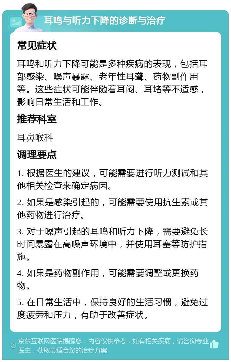 耳鸣与听力下降的诊断与治疗 常见症状 耳鸣和听力下降可能是多种疾病的表现，包括耳部感染、噪声暴露、老年性耳聋、药物副作用等。这些症状可能伴随着耳闷、耳堵等不适感，影响日常生活和工作。 推荐科室 耳鼻喉科 调理要点 1. 根据医生的建议，可能需要进行听力测试和其他相关检查来确定病因。 2. 如果是感染引起的，可能需要使用抗生素或其他药物进行治疗。 3. 对于噪声引起的耳鸣和听力下降，需要避免长时间暴露在高噪声环境中，并使用耳塞等防护措施。 4. 如果是药物副作用，可能需要调整或更换药物。 5. 在日常生活中，保持良好的生活习惯，避免过度疲劳和压力，有助于改善症状。