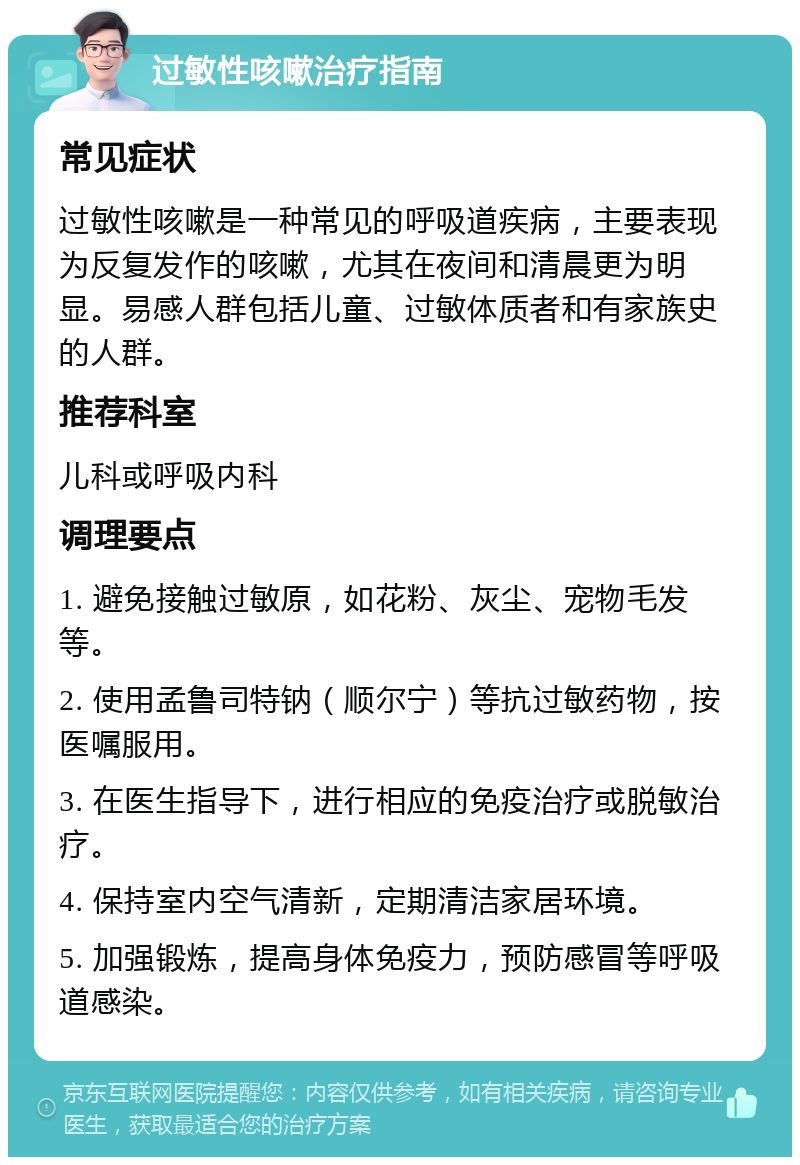 过敏性咳嗽治疗指南 常见症状 过敏性咳嗽是一种常见的呼吸道疾病，主要表现为反复发作的咳嗽，尤其在夜间和清晨更为明显。易感人群包括儿童、过敏体质者和有家族史的人群。 推荐科室 儿科或呼吸内科 调理要点 1. 避免接触过敏原，如花粉、灰尘、宠物毛发等。 2. 使用孟鲁司特钠（顺尔宁）等抗过敏药物，按医嘱服用。 3. 在医生指导下，进行相应的免疫治疗或脱敏治疗。 4. 保持室内空气清新，定期清洁家居环境。 5. 加强锻炼，提高身体免疫力，预防感冒等呼吸道感染。