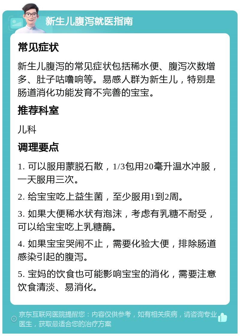 新生儿腹泻就医指南 常见症状 新生儿腹泻的常见症状包括稀水便、腹泻次数增多、肚子咕噜响等。易感人群为新生儿，特别是肠道消化功能发育不完善的宝宝。 推荐科室 儿科 调理要点 1. 可以服用蒙脱石散，1/3包用20毫升温水冲服，一天服用三次。 2. 给宝宝吃上益生菌，至少服用1到2周。 3. 如果大便稀水状有泡沫，考虑有乳糖不耐受，可以给宝宝吃上乳糖酶。 4. 如果宝宝哭闹不止，需要化验大便，排除肠道感染引起的腹泻。 5. 宝妈的饮食也可能影响宝宝的消化，需要注意饮食清淡、易消化。