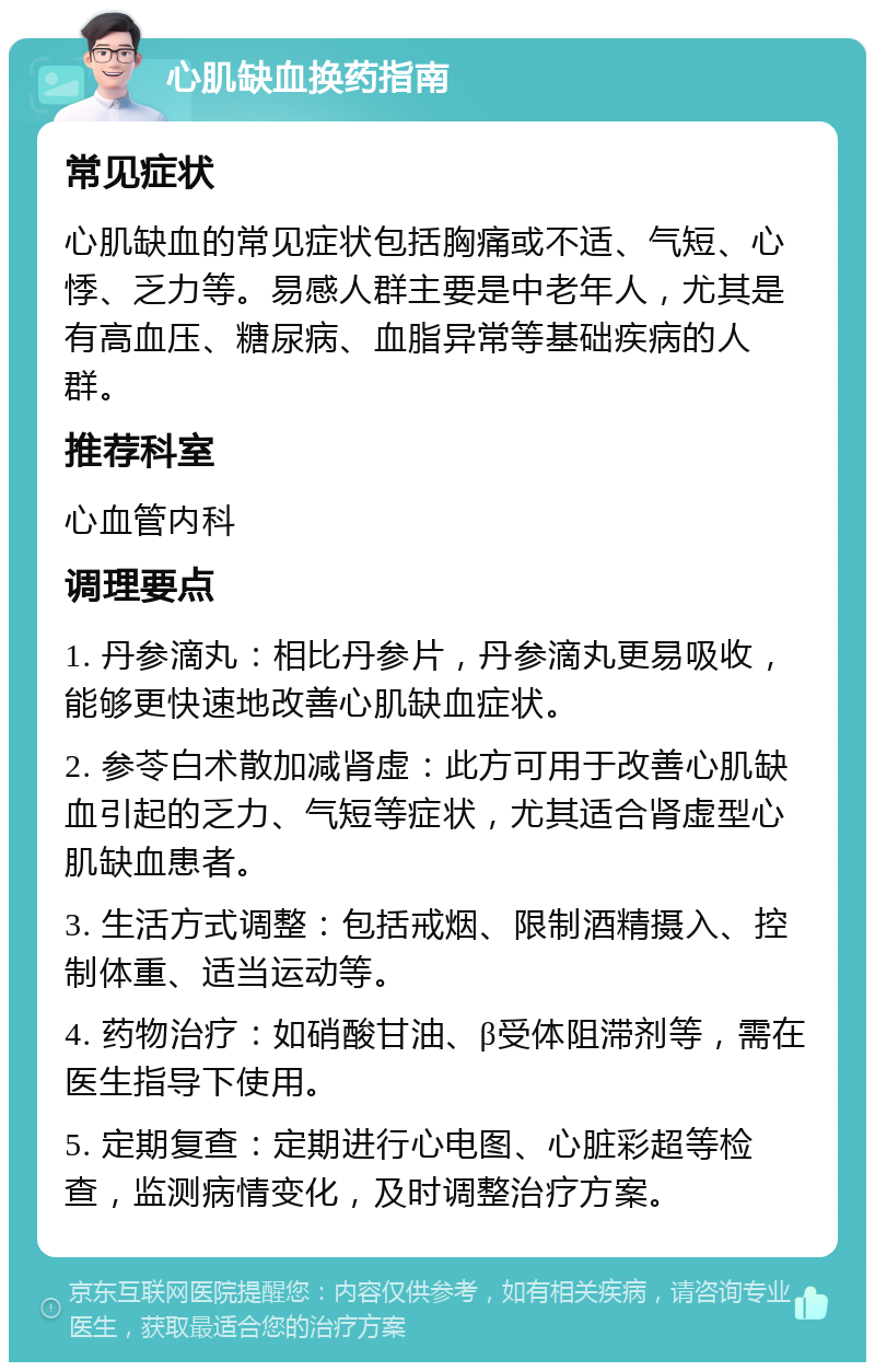 心肌缺血换药指南 常见症状 心肌缺血的常见症状包括胸痛或不适、气短、心悸、乏力等。易感人群主要是中老年人，尤其是有高血压、糖尿病、血脂异常等基础疾病的人群。 推荐科室 心血管内科 调理要点 1. 丹参滴丸：相比丹参片，丹参滴丸更易吸收，能够更快速地改善心肌缺血症状。 2. 参苓白术散加减肾虚：此方可用于改善心肌缺血引起的乏力、气短等症状，尤其适合肾虚型心肌缺血患者。 3. 生活方式调整：包括戒烟、限制酒精摄入、控制体重、适当运动等。 4. 药物治疗：如硝酸甘油、β受体阻滞剂等，需在医生指导下使用。 5. 定期复查：定期进行心电图、心脏彩超等检查，监测病情变化，及时调整治疗方案。