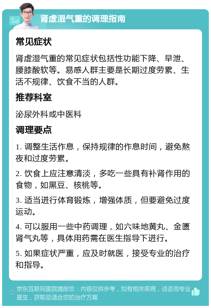 肾虚湿气重的调理指南 常见症状 肾虚湿气重的常见症状包括性功能下降、早泄、腰膝酸软等。易感人群主要是长期过度劳累、生活不规律、饮食不当的人群。 推荐科室 泌尿外科或中医科 调理要点 1. 调整生活作息，保持规律的作息时间，避免熬夜和过度劳累。 2. 饮食上应注意清淡，多吃一些具有补肾作用的食物，如黑豆、核桃等。 3. 适当进行体育锻炼，增强体质，但要避免过度运动。 4. 可以服用一些中药调理，如六味地黄丸、金匮肾气丸等，具体用药需在医生指导下进行。 5. 如果症状严重，应及时就医，接受专业的治疗和指导。