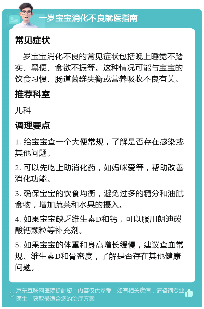 一岁宝宝消化不良就医指南 常见症状 一岁宝宝消化不良的常见症状包括晚上睡觉不踏实、黑便、食欲不振等。这种情况可能与宝宝的饮食习惯、肠道菌群失衡或营养吸收不良有关。 推荐科室 儿科 调理要点 1. 给宝宝查一个大便常规，了解是否存在感染或其他问题。 2. 可以先吃上助消化药，如妈咪爱等，帮助改善消化功能。 3. 确保宝宝的饮食均衡，避免过多的糖分和油腻食物，增加蔬菜和水果的摄入。 4. 如果宝宝缺乏维生素D和钙，可以服用朗迪碳酸钙颗粒等补充剂。 5. 如果宝宝的体重和身高增长缓慢，建议查血常规、维生素D和骨密度，了解是否存在其他健康问题。