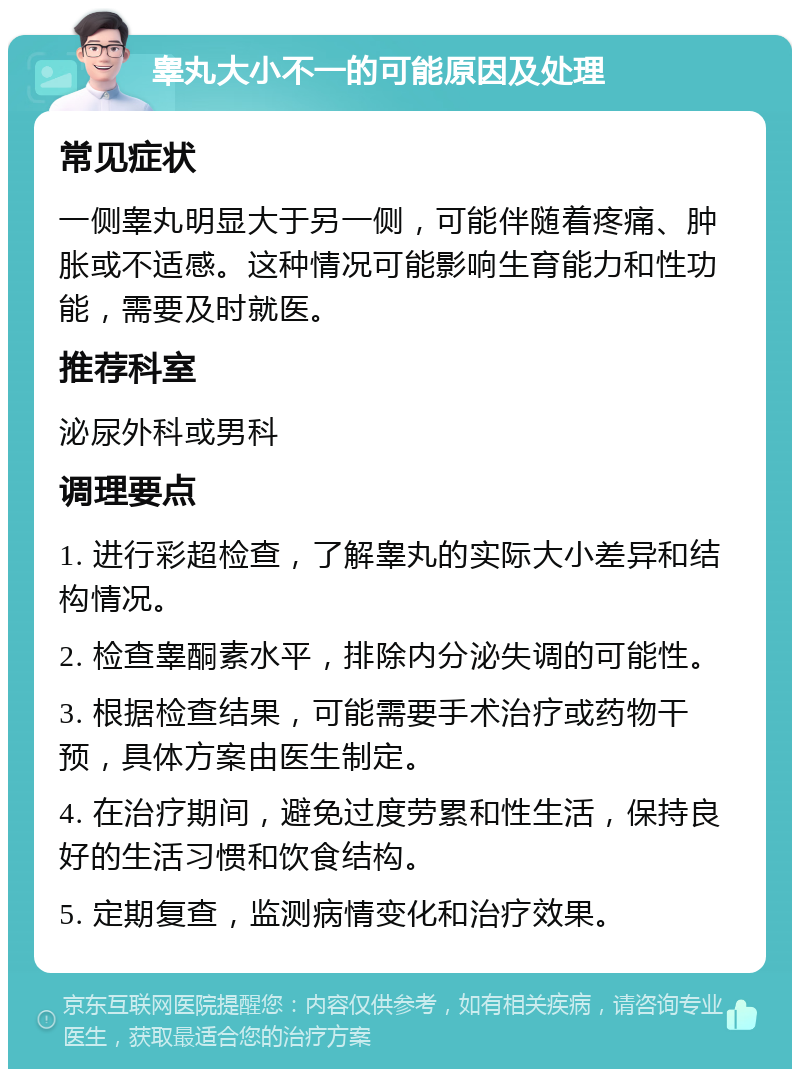 睾丸大小不一的可能原因及处理 常见症状 一侧睾丸明显大于另一侧，可能伴随着疼痛、肿胀或不适感。这种情况可能影响生育能力和性功能，需要及时就医。 推荐科室 泌尿外科或男科 调理要点 1. 进行彩超检查，了解睾丸的实际大小差异和结构情况。 2. 检查睾酮素水平，排除内分泌失调的可能性。 3. 根据检查结果，可能需要手术治疗或药物干预，具体方案由医生制定。 4. 在治疗期间，避免过度劳累和性生活，保持良好的生活习惯和饮食结构。 5. 定期复查，监测病情变化和治疗效果。