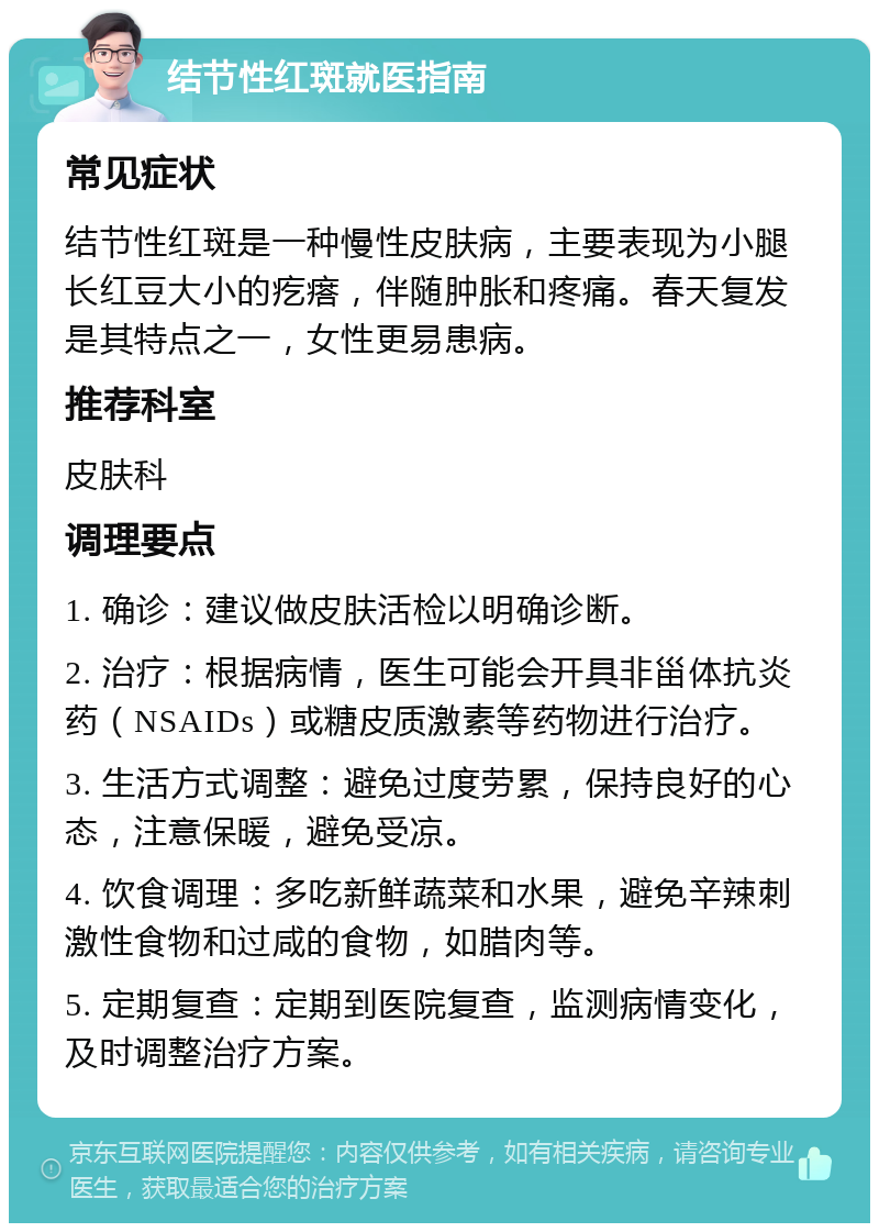 结节性红斑就医指南 常见症状 结节性红斑是一种慢性皮肤病，主要表现为小腿长红豆大小的疙瘩，伴随肿胀和疼痛。春天复发是其特点之一，女性更易患病。 推荐科室 皮肤科 调理要点 1. 确诊：建议做皮肤活检以明确诊断。 2. 治疗：根据病情，医生可能会开具非甾体抗炎药（NSAIDs）或糖皮质激素等药物进行治疗。 3. 生活方式调整：避免过度劳累，保持良好的心态，注意保暖，避免受凉。 4. 饮食调理：多吃新鲜蔬菜和水果，避免辛辣刺激性食物和过咸的食物，如腊肉等。 5. 定期复查：定期到医院复查，监测病情变化，及时调整治疗方案。