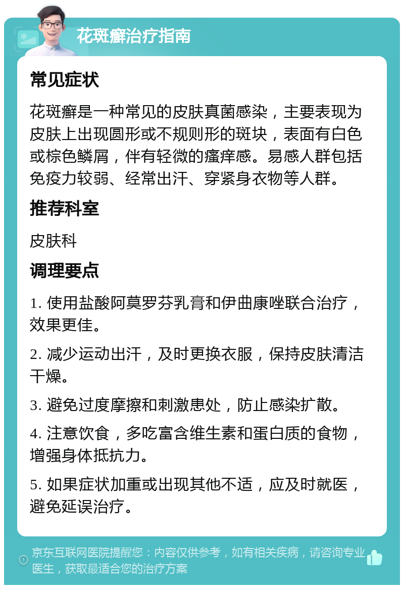 花斑癣治疗指南 常见症状 花斑癣是一种常见的皮肤真菌感染，主要表现为皮肤上出现圆形或不规则形的斑块，表面有白色或棕色鳞屑，伴有轻微的瘙痒感。易感人群包括免疫力较弱、经常出汗、穿紧身衣物等人群。 推荐科室 皮肤科 调理要点 1. 使用盐酸阿莫罗芬乳膏和伊曲康唑联合治疗，效果更佳。 2. 减少运动出汗，及时更换衣服，保持皮肤清洁干燥。 3. 避免过度摩擦和刺激患处，防止感染扩散。 4. 注意饮食，多吃富含维生素和蛋白质的食物，增强身体抵抗力。 5. 如果症状加重或出现其他不适，应及时就医，避免延误治疗。