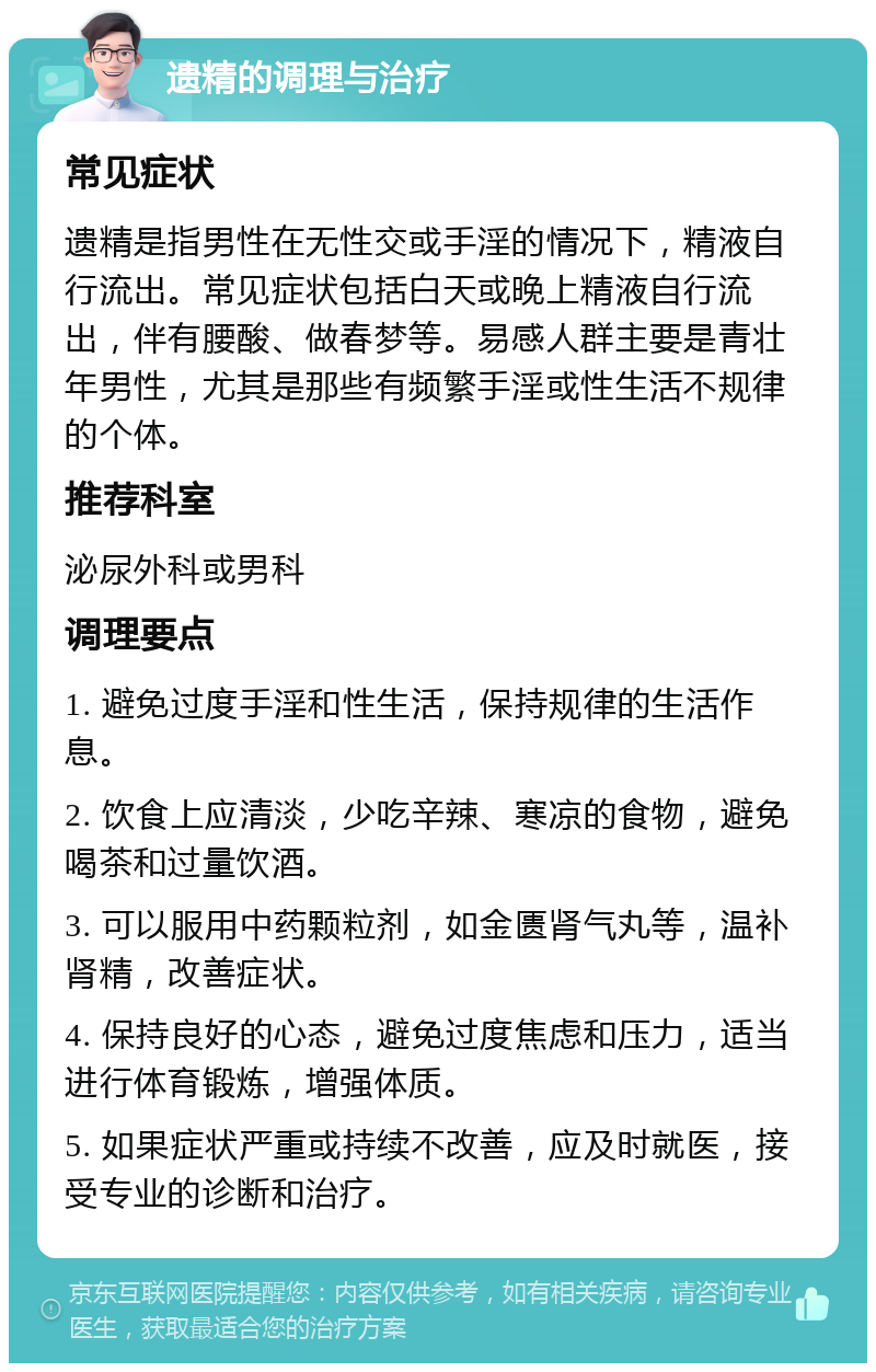 遗精的调理与治疗 常见症状 遗精是指男性在无性交或手淫的情况下，精液自行流出。常见症状包括白天或晚上精液自行流出，伴有腰酸、做春梦等。易感人群主要是青壮年男性，尤其是那些有频繁手淫或性生活不规律的个体。 推荐科室 泌尿外科或男科 调理要点 1. 避免过度手淫和性生活，保持规律的生活作息。 2. 饮食上应清淡，少吃辛辣、寒凉的食物，避免喝茶和过量饮酒。 3. 可以服用中药颗粒剂，如金匮肾气丸等，温补肾精，改善症状。 4. 保持良好的心态，避免过度焦虑和压力，适当进行体育锻炼，增强体质。 5. 如果症状严重或持续不改善，应及时就医，接受专业的诊断和治疗。