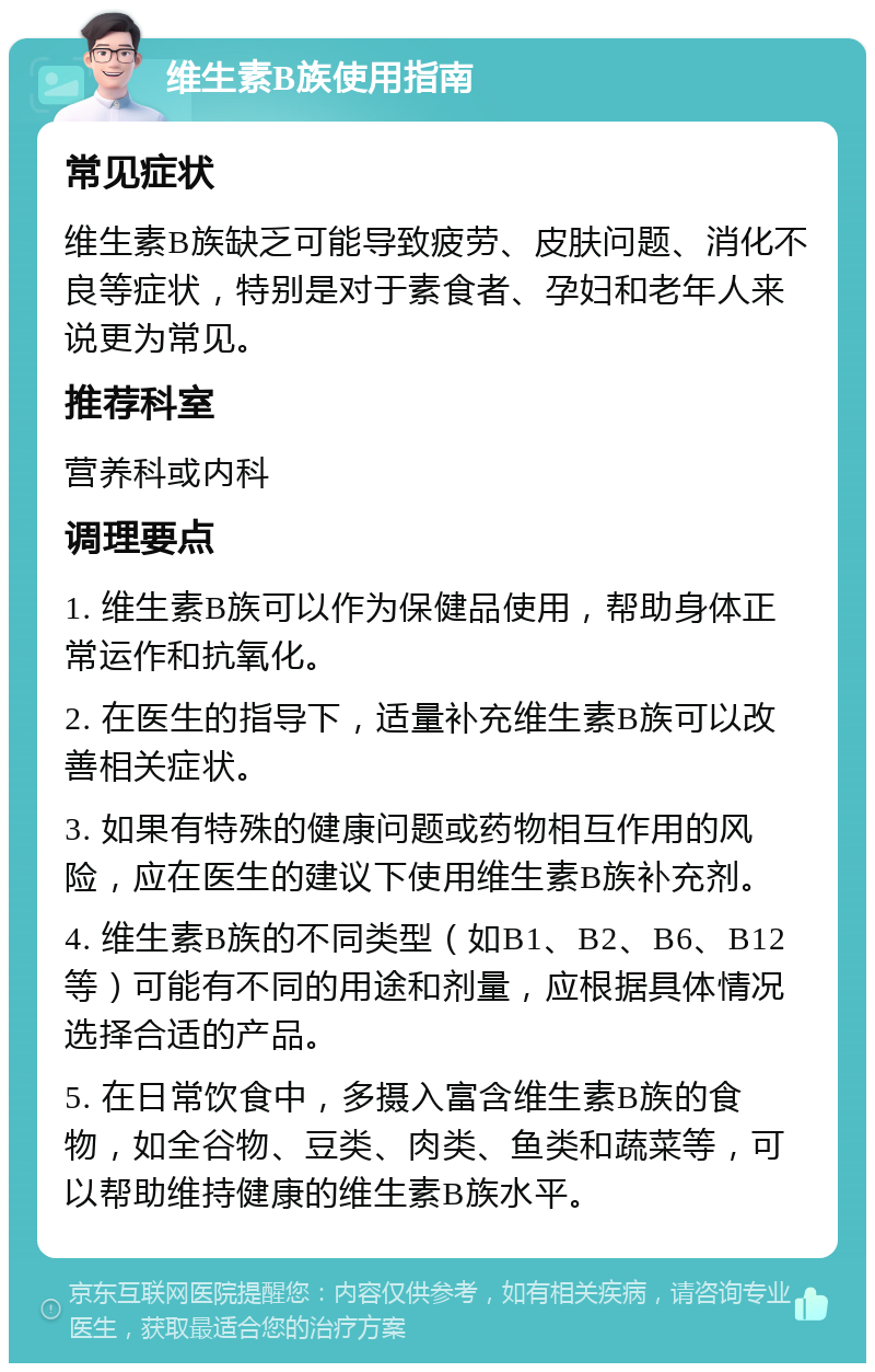 维生素B族使用指南 常见症状 维生素B族缺乏可能导致疲劳、皮肤问题、消化不良等症状，特别是对于素食者、孕妇和老年人来说更为常见。 推荐科室 营养科或内科 调理要点 1. 维生素B族可以作为保健品使用，帮助身体正常运作和抗氧化。 2. 在医生的指导下，适量补充维生素B族可以改善相关症状。 3. 如果有特殊的健康问题或药物相互作用的风险，应在医生的建议下使用维生素B族补充剂。 4. 维生素B族的不同类型（如B1、B2、B6、B12等）可能有不同的用途和剂量，应根据具体情况选择合适的产品。 5. 在日常饮食中，多摄入富含维生素B族的食物，如全谷物、豆类、肉类、鱼类和蔬菜等，可以帮助维持健康的维生素B族水平。