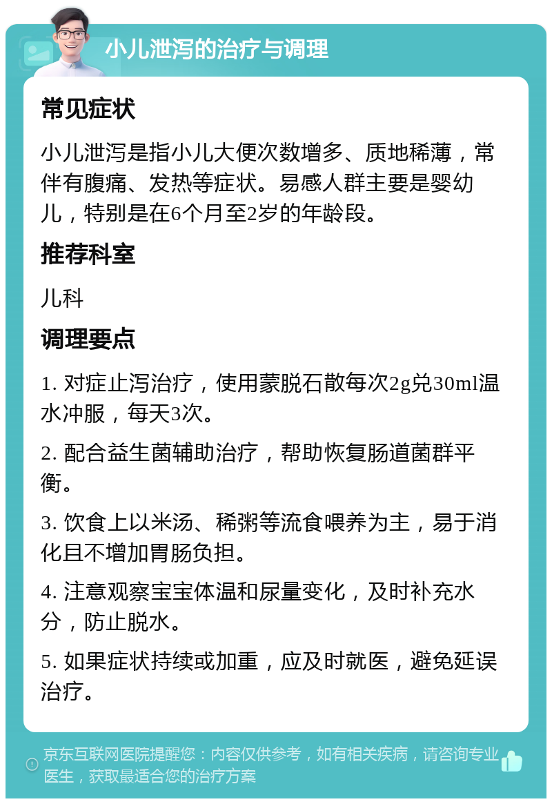 小儿泄泻的治疗与调理 常见症状 小儿泄泻是指小儿大便次数增多、质地稀薄，常伴有腹痛、发热等症状。易感人群主要是婴幼儿，特别是在6个月至2岁的年龄段。 推荐科室 儿科 调理要点 1. 对症止泻治疗，使用蒙脱石散每次2g兑30ml温水冲服，每天3次。 2. 配合益生菌辅助治疗，帮助恢复肠道菌群平衡。 3. 饮食上以米汤、稀粥等流食喂养为主，易于消化且不增加胃肠负担。 4. 注意观察宝宝体温和尿量变化，及时补充水分，防止脱水。 5. 如果症状持续或加重，应及时就医，避免延误治疗。