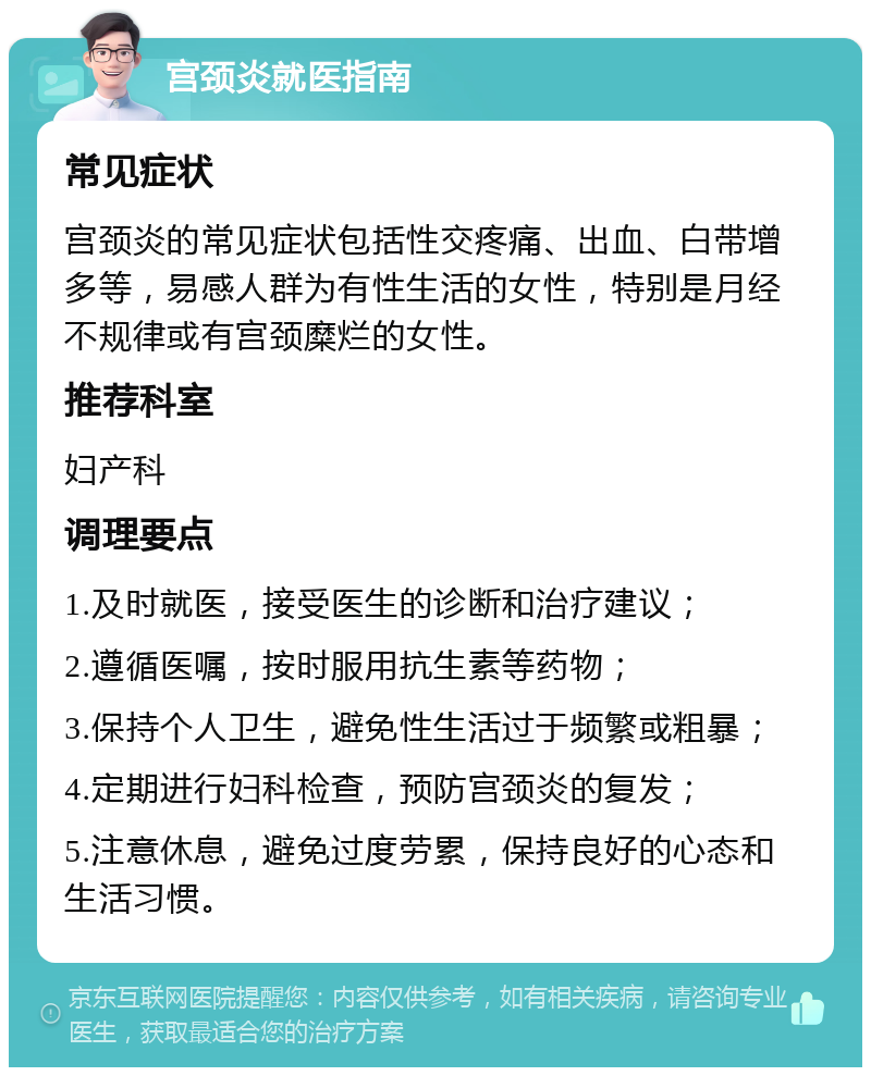 宫颈炎就医指南 常见症状 宫颈炎的常见症状包括性交疼痛、出血、白带增多等，易感人群为有性生活的女性，特别是月经不规律或有宫颈糜烂的女性。 推荐科室 妇产科 调理要点 1.及时就医，接受医生的诊断和治疗建议； 2.遵循医嘱，按时服用抗生素等药物； 3.保持个人卫生，避免性生活过于频繁或粗暴； 4.定期进行妇科检查，预防宫颈炎的复发； 5.注意休息，避免过度劳累，保持良好的心态和生活习惯。