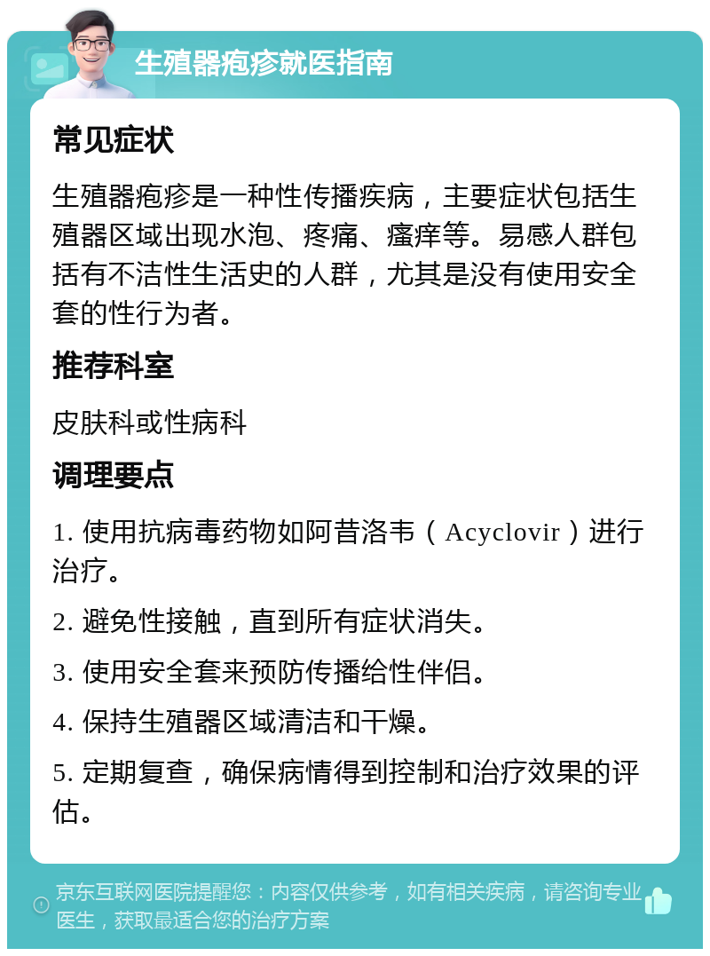 生殖器疱疹就医指南 常见症状 生殖器疱疹是一种性传播疾病，主要症状包括生殖器区域出现水泡、疼痛、瘙痒等。易感人群包括有不洁性生活史的人群，尤其是没有使用安全套的性行为者。 推荐科室 皮肤科或性病科 调理要点 1. 使用抗病毒药物如阿昔洛韦（Acyclovir）进行治疗。 2. 避免性接触，直到所有症状消失。 3. 使用安全套来预防传播给性伴侣。 4. 保持生殖器区域清洁和干燥。 5. 定期复查，确保病情得到控制和治疗效果的评估。