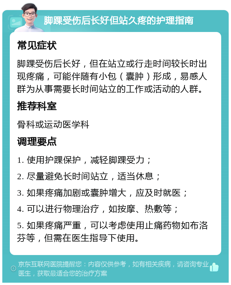 脚踝受伤后长好但站久疼的护理指南 常见症状 脚踝受伤后长好，但在站立或行走时间较长时出现疼痛，可能伴随有小包（囊肿）形成，易感人群为从事需要长时间站立的工作或活动的人群。 推荐科室 骨科或运动医学科 调理要点 1. 使用护踝保护，减轻脚踝受力； 2. 尽量避免长时间站立，适当休息； 3. 如果疼痛加剧或囊肿增大，应及时就医； 4. 可以进行物理治疗，如按摩、热敷等； 5. 如果疼痛严重，可以考虑使用止痛药物如布洛芬等，但需在医生指导下使用。