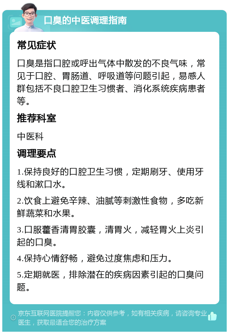 口臭的中医调理指南 常见症状 口臭是指口腔或呼出气体中散发的不良气味，常见于口腔、胃肠道、呼吸道等问题引起，易感人群包括不良口腔卫生习惯者、消化系统疾病患者等。 推荐科室 中医科 调理要点 1.保持良好的口腔卫生习惯，定期刷牙、使用牙线和漱口水。 2.饮食上避免辛辣、油腻等刺激性食物，多吃新鲜蔬菜和水果。 3.口服藿香清胃胶囊，清胃火，减轻胃火上炎引起的口臭。 4.保持心情舒畅，避免过度焦虑和压力。 5.定期就医，排除潜在的疾病因素引起的口臭问题。