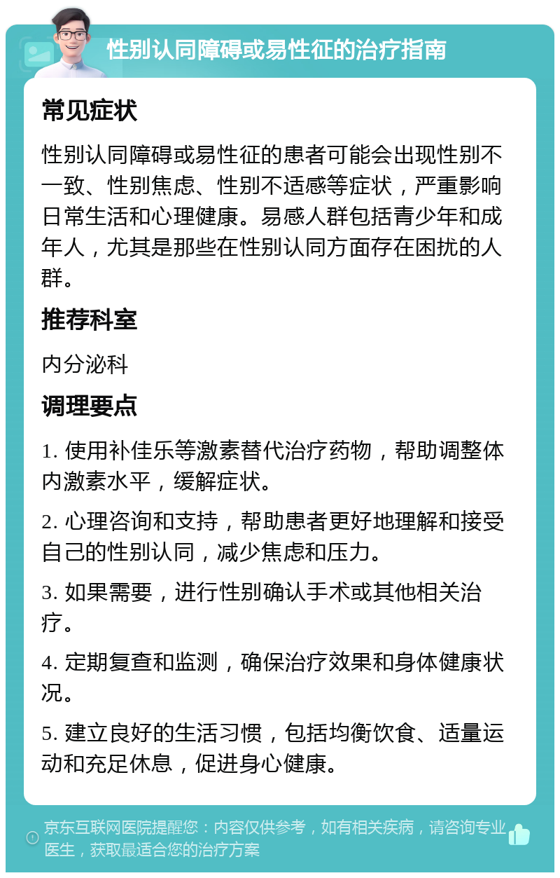 性别认同障碍或易性征的治疗指南 常见症状 性别认同障碍或易性征的患者可能会出现性别不一致、性别焦虑、性别不适感等症状，严重影响日常生活和心理健康。易感人群包括青少年和成年人，尤其是那些在性别认同方面存在困扰的人群。 推荐科室 内分泌科 调理要点 1. 使用补佳乐等激素替代治疗药物，帮助调整体内激素水平，缓解症状。 2. 心理咨询和支持，帮助患者更好地理解和接受自己的性别认同，减少焦虑和压力。 3. 如果需要，进行性别确认手术或其他相关治疗。 4. 定期复查和监测，确保治疗效果和身体健康状况。 5. 建立良好的生活习惯，包括均衡饮食、适量运动和充足休息，促进身心健康。