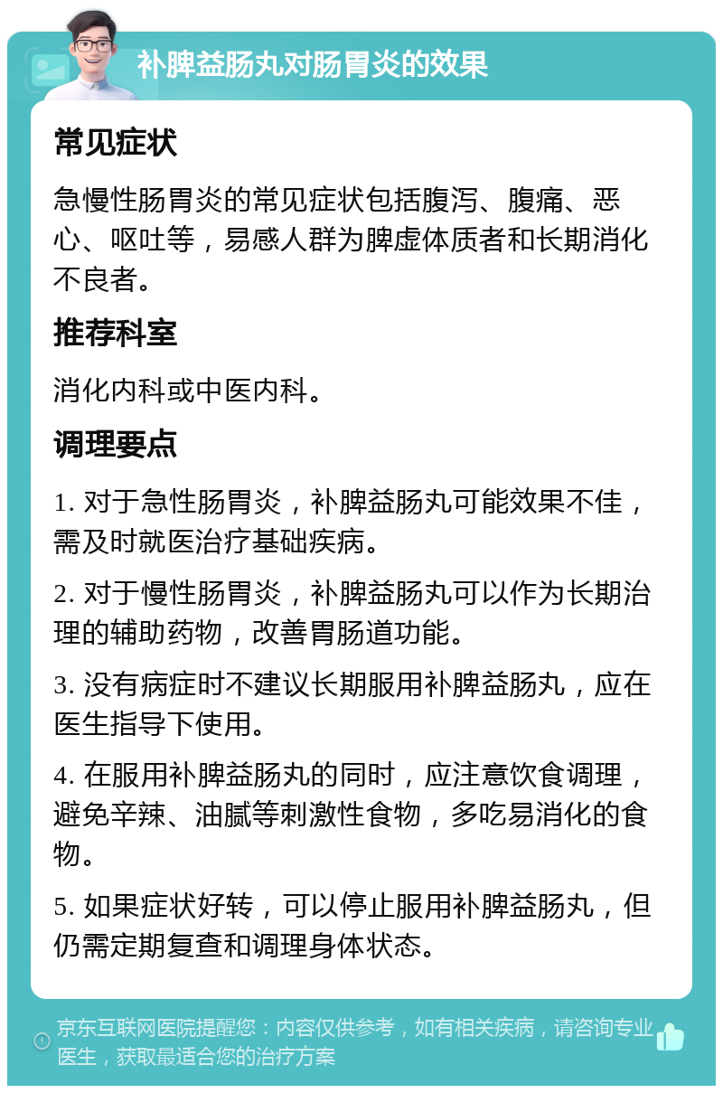 补脾益肠丸对肠胃炎的效果 常见症状 急慢性肠胃炎的常见症状包括腹泻、腹痛、恶心、呕吐等，易感人群为脾虚体质者和长期消化不良者。 推荐科室 消化内科或中医内科。 调理要点 1. 对于急性肠胃炎，补脾益肠丸可能效果不佳，需及时就医治疗基础疾病。 2. 对于慢性肠胃炎，补脾益肠丸可以作为长期治理的辅助药物，改善胃肠道功能。 3. 没有病症时不建议长期服用补脾益肠丸，应在医生指导下使用。 4. 在服用补脾益肠丸的同时，应注意饮食调理，避免辛辣、油腻等刺激性食物，多吃易消化的食物。 5. 如果症状好转，可以停止服用补脾益肠丸，但仍需定期复查和调理身体状态。