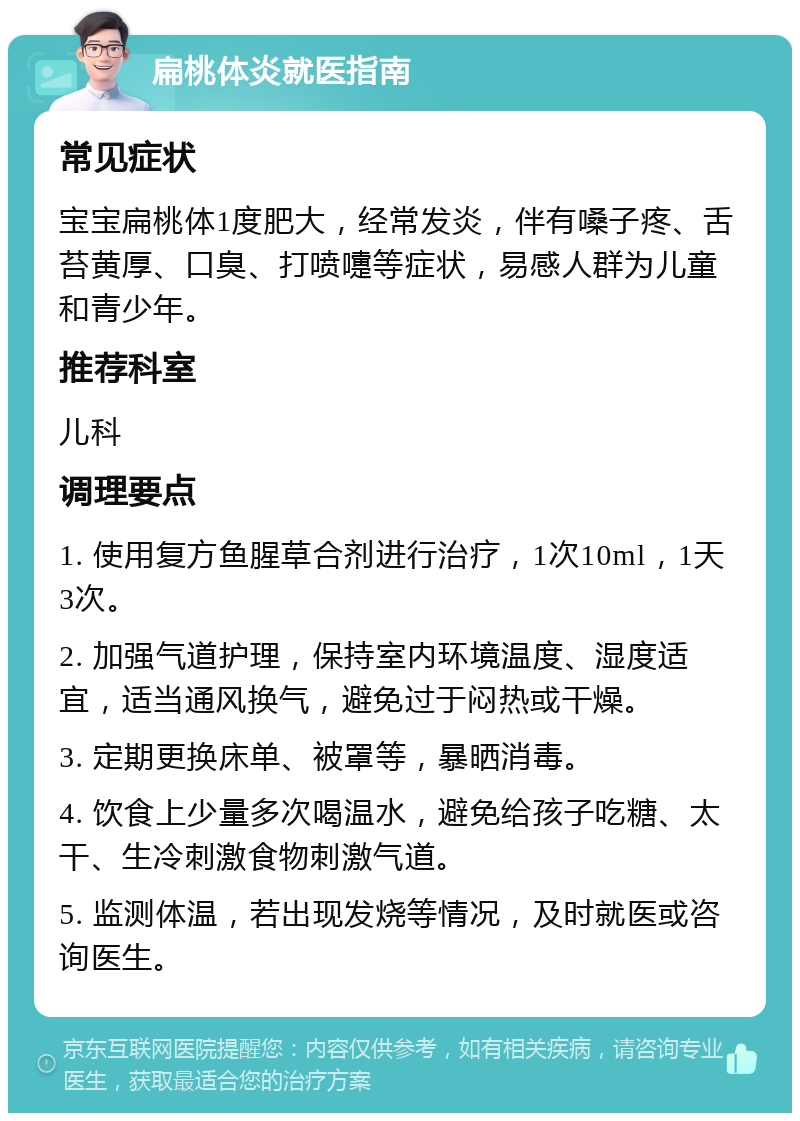 扁桃体炎就医指南 常见症状 宝宝扁桃体1度肥大，经常发炎，伴有嗓子疼、舌苔黄厚、口臭、打喷嚏等症状，易感人群为儿童和青少年。 推荐科室 儿科 调理要点 1. 使用复方鱼腥草合剂进行治疗，1次10ml，1天3次。 2. 加强气道护理，保持室内环境温度、湿度适宜，适当通风换气，避免过于闷热或干燥。 3. 定期更换床单、被罩等，暴晒消毒。 4. 饮食上少量多次喝温水，避免给孩子吃糖、太干、生冷刺激食物刺激气道。 5. 监测体温，若出现发烧等情况，及时就医或咨询医生。