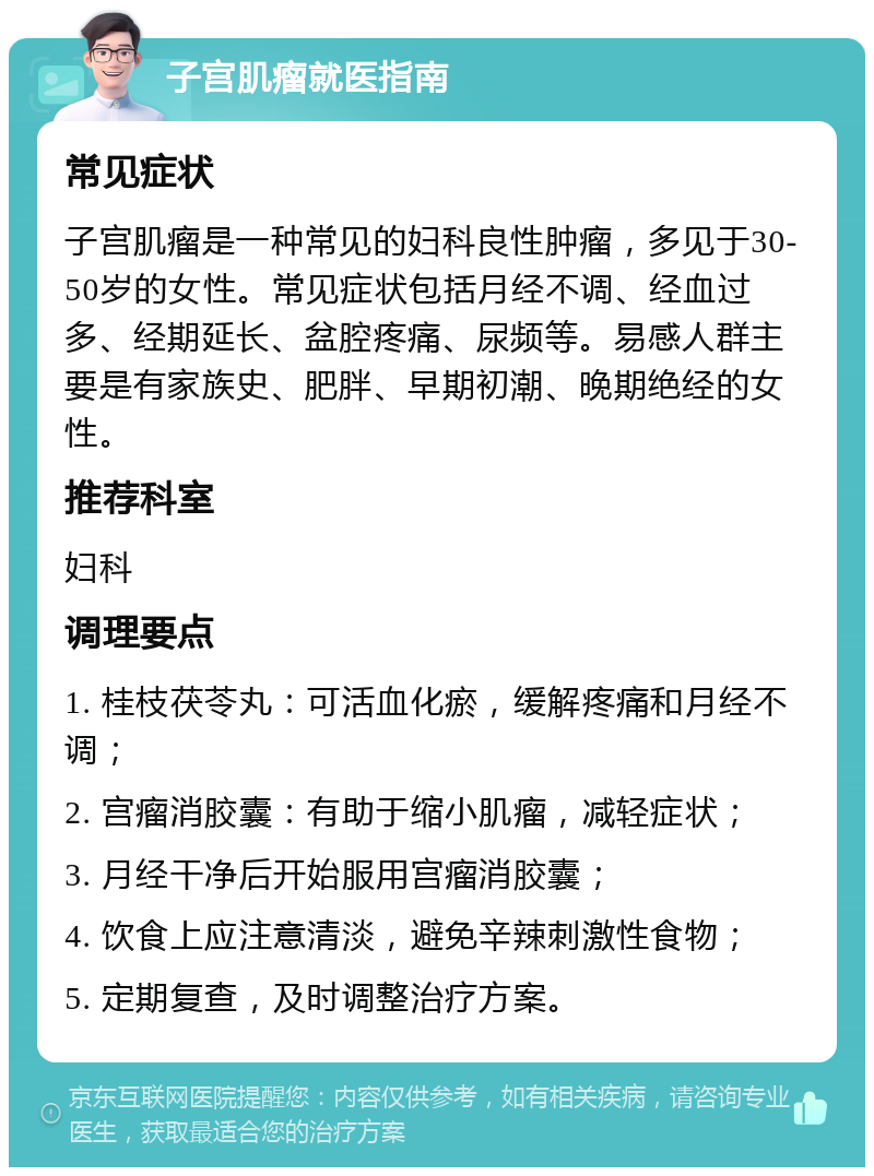 子宫肌瘤就医指南 常见症状 子宫肌瘤是一种常见的妇科良性肿瘤，多见于30-50岁的女性。常见症状包括月经不调、经血过多、经期延长、盆腔疼痛、尿频等。易感人群主要是有家族史、肥胖、早期初潮、晚期绝经的女性。 推荐科室 妇科 调理要点 1. 桂枝茯苓丸：可活血化瘀，缓解疼痛和月经不调； 2. 宫瘤消胶囊：有助于缩小肌瘤，减轻症状； 3. 月经干净后开始服用宫瘤消胶囊； 4. 饮食上应注意清淡，避免辛辣刺激性食物； 5. 定期复查，及时调整治疗方案。