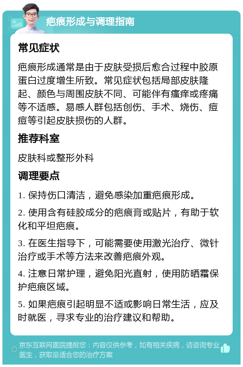 疤痕形成与调理指南 常见症状 疤痕形成通常是由于皮肤受损后愈合过程中胶原蛋白过度增生所致。常见症状包括局部皮肤隆起、颜色与周围皮肤不同、可能伴有瘙痒或疼痛等不适感。易感人群包括创伤、手术、烧伤、痘痘等引起皮肤损伤的人群。 推荐科室 皮肤科或整形外科 调理要点 1. 保持伤口清洁，避免感染加重疤痕形成。 2. 使用含有硅胶成分的疤痕膏或贴片，有助于软化和平坦疤痕。 3. 在医生指导下，可能需要使用激光治疗、微针治疗或手术等方法来改善疤痕外观。 4. 注意日常护理，避免阳光直射，使用防晒霜保护疤痕区域。 5. 如果疤痕引起明显不适或影响日常生活，应及时就医，寻求专业的治疗建议和帮助。