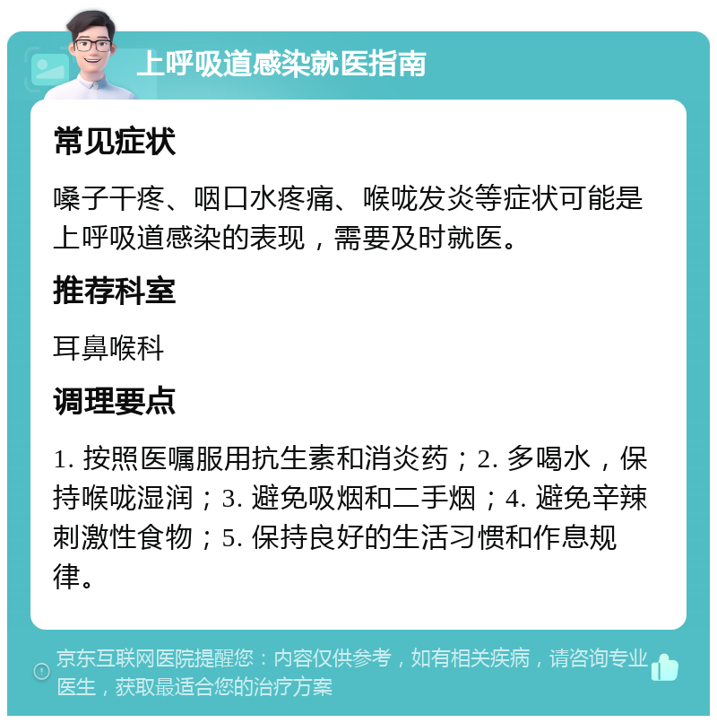 上呼吸道感染就医指南 常见症状 嗓子干疼、咽口水疼痛、喉咙发炎等症状可能是上呼吸道感染的表现，需要及时就医。 推荐科室 耳鼻喉科 调理要点 1. 按照医嘱服用抗生素和消炎药；2. 多喝水，保持喉咙湿润；3. 避免吸烟和二手烟；4. 避免辛辣刺激性食物；5. 保持良好的生活习惯和作息规律。