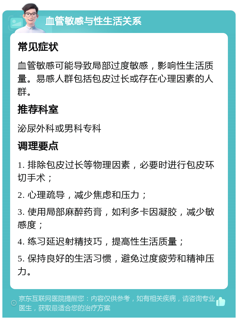 血管敏感与性生活关系 常见症状 血管敏感可能导致局部过度敏感，影响性生活质量。易感人群包括包皮过长或存在心理因素的人群。 推荐科室 泌尿外科或男科专科 调理要点 1. 排除包皮过长等物理因素，必要时进行包皮环切手术； 2. 心理疏导，减少焦虑和压力； 3. 使用局部麻醉药膏，如利多卡因凝胶，减少敏感度； 4. 练习延迟射精技巧，提高性生活质量； 5. 保持良好的生活习惯，避免过度疲劳和精神压力。