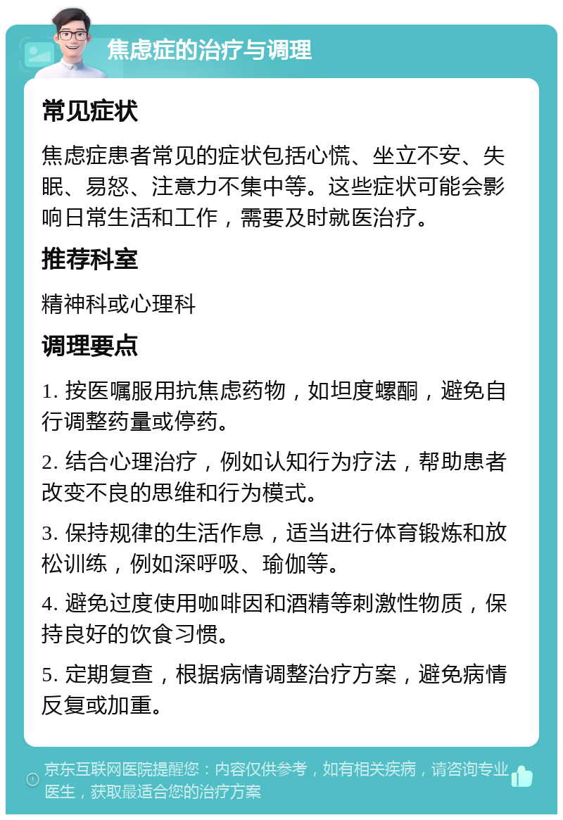 焦虑症的治疗与调理 常见症状 焦虑症患者常见的症状包括心慌、坐立不安、失眠、易怒、注意力不集中等。这些症状可能会影响日常生活和工作，需要及时就医治疗。 推荐科室 精神科或心理科 调理要点 1. 按医嘱服用抗焦虑药物，如坦度螺酮，避免自行调整药量或停药。 2. 结合心理治疗，例如认知行为疗法，帮助患者改变不良的思维和行为模式。 3. 保持规律的生活作息，适当进行体育锻炼和放松训练，例如深呼吸、瑜伽等。 4. 避免过度使用咖啡因和酒精等刺激性物质，保持良好的饮食习惯。 5. 定期复查，根据病情调整治疗方案，避免病情反复或加重。