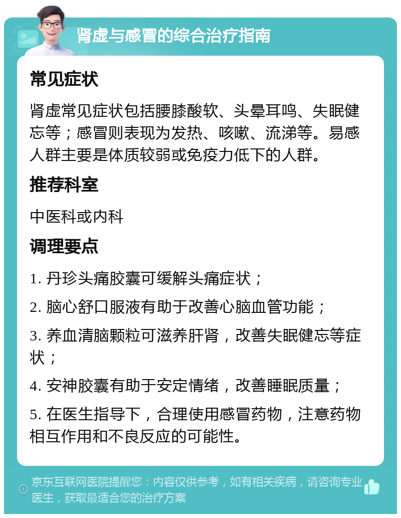 肾虚与感冒的综合治疗指南 常见症状 肾虚常见症状包括腰膝酸软、头晕耳鸣、失眠健忘等；感冒则表现为发热、咳嗽、流涕等。易感人群主要是体质较弱或免疫力低下的人群。 推荐科室 中医科或内科 调理要点 1. 丹珍头痛胶囊可缓解头痛症状； 2. 脑心舒口服液有助于改善心脑血管功能； 3. 养血清脑颗粒可滋养肝肾，改善失眠健忘等症状； 4. 安神胶囊有助于安定情绪，改善睡眠质量； 5. 在医生指导下，合理使用感冒药物，注意药物相互作用和不良反应的可能性。