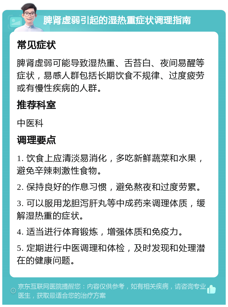 脾肾虚弱引起的湿热重症状调理指南 常见症状 脾肾虚弱可能导致湿热重、舌苔白、夜间易醒等症状，易感人群包括长期饮食不规律、过度疲劳或有慢性疾病的人群。 推荐科室 中医科 调理要点 1. 饮食上应清淡易消化，多吃新鲜蔬菜和水果，避免辛辣刺激性食物。 2. 保持良好的作息习惯，避免熬夜和过度劳累。 3. 可以服用龙胆泻肝丸等中成药来调理体质，缓解湿热重的症状。 4. 适当进行体育锻炼，增强体质和免疫力。 5. 定期进行中医调理和体检，及时发现和处理潜在的健康问题。