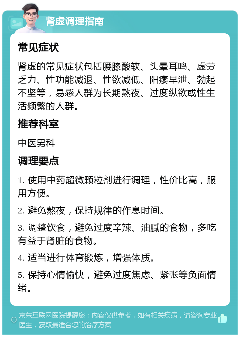 肾虚调理指南 常见症状 肾虚的常见症状包括腰膝酸软、头晕耳鸣、虚劳乏力、性功能减退、性欲减低、阳痿早泄、勃起不坚等，易感人群为长期熬夜、过度纵欲或性生活频繁的人群。 推荐科室 中医男科 调理要点 1. 使用中药超微颗粒剂进行调理，性价比高，服用方便。 2. 避免熬夜，保持规律的作息时间。 3. 调整饮食，避免过度辛辣、油腻的食物，多吃有益于肾脏的食物。 4. 适当进行体育锻炼，增强体质。 5. 保持心情愉快，避免过度焦虑、紧张等负面情绪。