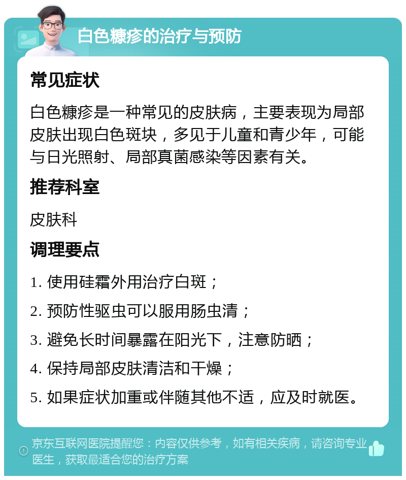 白色糠疹的治疗与预防 常见症状 白色糠疹是一种常见的皮肤病，主要表现为局部皮肤出现白色斑块，多见于儿童和青少年，可能与日光照射、局部真菌感染等因素有关。 推荐科室 皮肤科 调理要点 1. 使用硅霜外用治疗白斑； 2. 预防性驱虫可以服用肠虫清； 3. 避免长时间暴露在阳光下，注意防晒； 4. 保持局部皮肤清洁和干燥； 5. 如果症状加重或伴随其他不适，应及时就医。