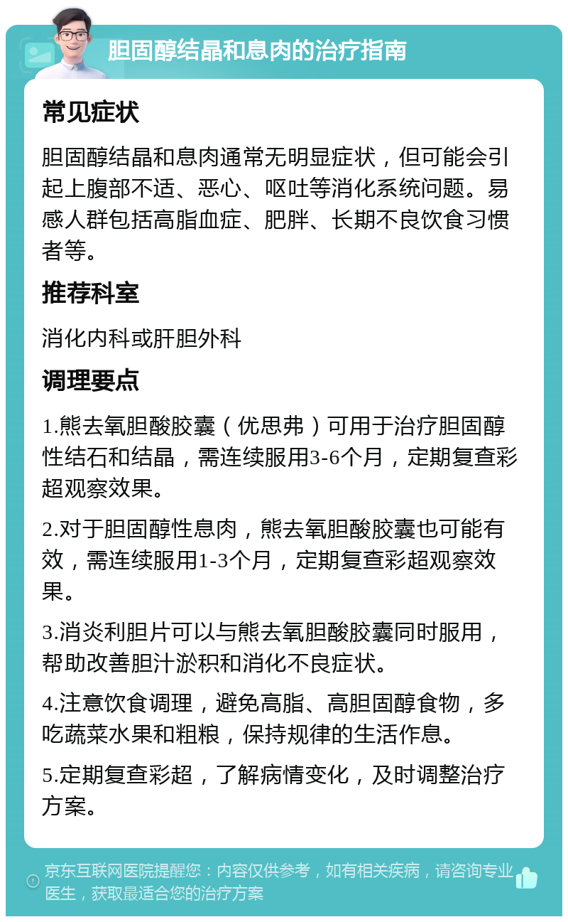 胆固醇结晶和息肉的治疗指南 常见症状 胆固醇结晶和息肉通常无明显症状，但可能会引起上腹部不适、恶心、呕吐等消化系统问题。易感人群包括高脂血症、肥胖、长期不良饮食习惯者等。 推荐科室 消化内科或肝胆外科 调理要点 1.熊去氧胆酸胶囊（优思弗）可用于治疗胆固醇性结石和结晶，需连续服用3-6个月，定期复查彩超观察效果。 2.对于胆固醇性息肉，熊去氧胆酸胶囊也可能有效，需连续服用1-3个月，定期复查彩超观察效果。 3.消炎利胆片可以与熊去氧胆酸胶囊同时服用，帮助改善胆汁淤积和消化不良症状。 4.注意饮食调理，避免高脂、高胆固醇食物，多吃蔬菜水果和粗粮，保持规律的生活作息。 5.定期复查彩超，了解病情变化，及时调整治疗方案。