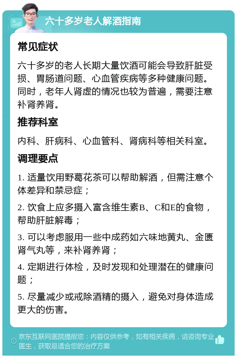 六十多岁老人解酒指南 常见症状 六十多岁的老人长期大量饮酒可能会导致肝脏受损、胃肠道问题、心血管疾病等多种健康问题。同时，老年人肾虚的情况也较为普遍，需要注意补肾养肾。 推荐科室 内科、肝病科、心血管科、肾病科等相关科室。 调理要点 1. 适量饮用野葛花茶可以帮助解酒，但需注意个体差异和禁忌症； 2. 饮食上应多摄入富含维生素B、C和E的食物，帮助肝脏解毒； 3. 可以考虑服用一些中成药如六味地黄丸、金匮肾气丸等，来补肾养肾； 4. 定期进行体检，及时发现和处理潜在的健康问题； 5. 尽量减少或戒除酒精的摄入，避免对身体造成更大的伤害。