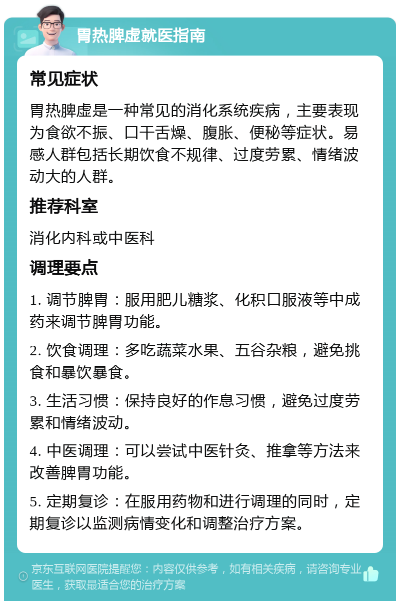 胃热脾虚就医指南 常见症状 胃热脾虚是一种常见的消化系统疾病，主要表现为食欲不振、口干舌燥、腹胀、便秘等症状。易感人群包括长期饮食不规律、过度劳累、情绪波动大的人群。 推荐科室 消化内科或中医科 调理要点 1. 调节脾胃：服用肥儿糖浆、化积口服液等中成药来调节脾胃功能。 2. 饮食调理：多吃蔬菜水果、五谷杂粮，避免挑食和暴饮暴食。 3. 生活习惯：保持良好的作息习惯，避免过度劳累和情绪波动。 4. 中医调理：可以尝试中医针灸、推拿等方法来改善脾胃功能。 5. 定期复诊：在服用药物和进行调理的同时，定期复诊以监测病情变化和调整治疗方案。