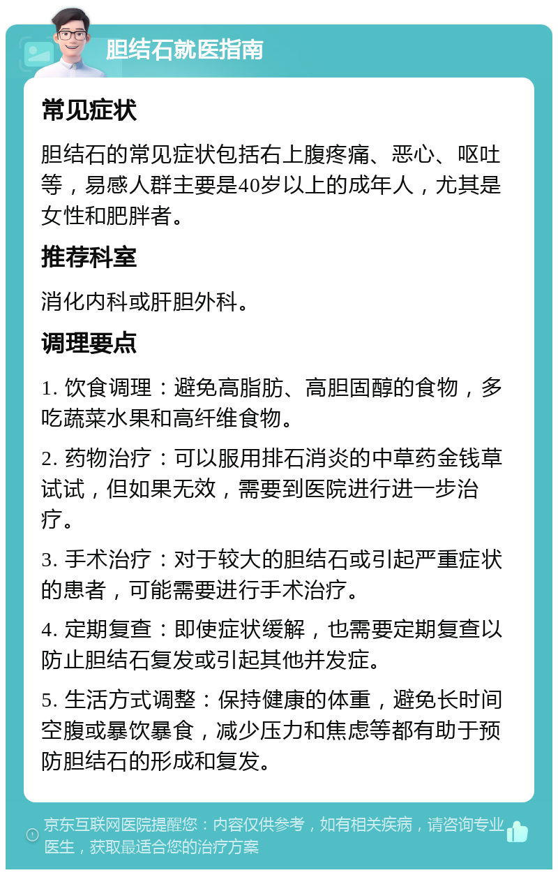 胆结石就医指南 常见症状 胆结石的常见症状包括右上腹疼痛、恶心、呕吐等，易感人群主要是40岁以上的成年人，尤其是女性和肥胖者。 推荐科室 消化内科或肝胆外科。 调理要点 1. 饮食调理：避免高脂肪、高胆固醇的食物，多吃蔬菜水果和高纤维食物。 2. 药物治疗：可以服用排石消炎的中草药金钱草试试，但如果无效，需要到医院进行进一步治疗。 3. 手术治疗：对于较大的胆结石或引起严重症状的患者，可能需要进行手术治疗。 4. 定期复查：即使症状缓解，也需要定期复查以防止胆结石复发或引起其他并发症。 5. 生活方式调整：保持健康的体重，避免长时间空腹或暴饮暴食，减少压力和焦虑等都有助于预防胆结石的形成和复发。