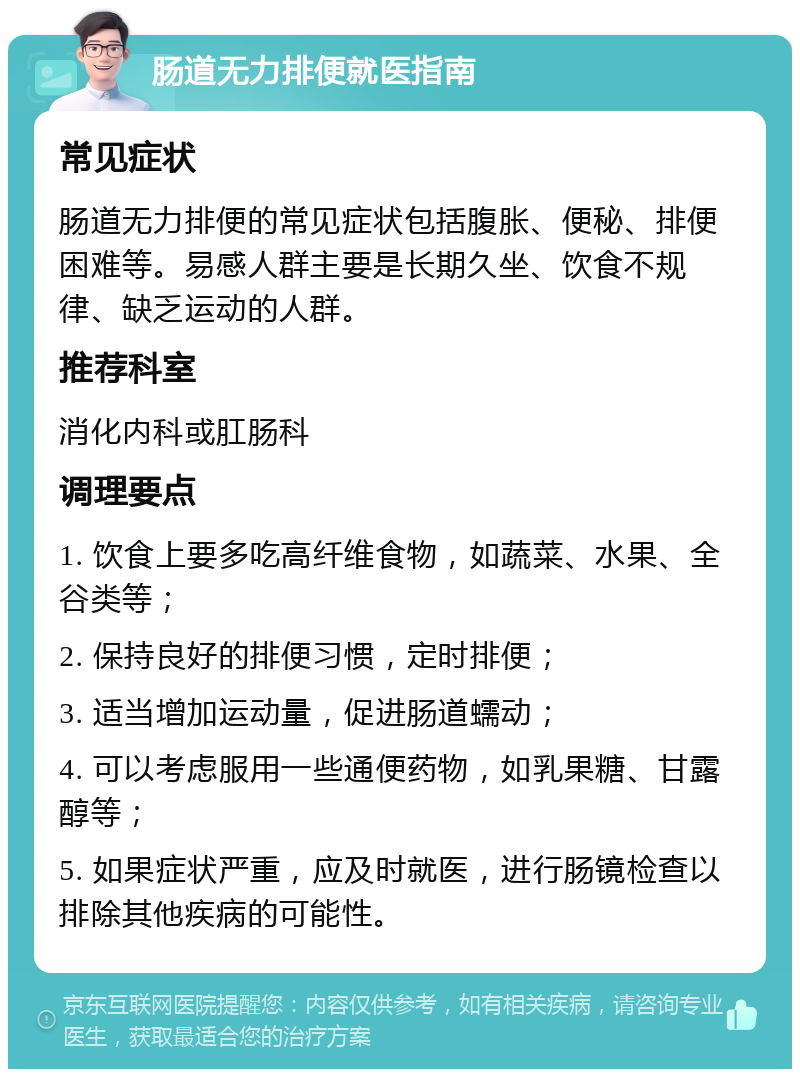 肠道无力排便就医指南 常见症状 肠道无力排便的常见症状包括腹胀、便秘、排便困难等。易感人群主要是长期久坐、饮食不规律、缺乏运动的人群。 推荐科室 消化内科或肛肠科 调理要点 1. 饮食上要多吃高纤维食物，如蔬菜、水果、全谷类等； 2. 保持良好的排便习惯，定时排便； 3. 适当增加运动量，促进肠道蠕动； 4. 可以考虑服用一些通便药物，如乳果糖、甘露醇等； 5. 如果症状严重，应及时就医，进行肠镜检查以排除其他疾病的可能性。