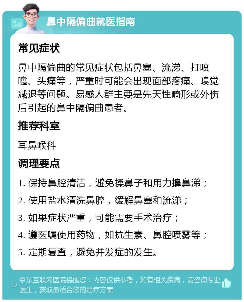 鼻中隔偏曲就医指南 常见症状 鼻中隔偏曲的常见症状包括鼻塞、流涕、打喷嚏、头痛等，严重时可能会出现面部疼痛、嗅觉减退等问题。易感人群主要是先天性畸形或外伤后引起的鼻中隔偏曲患者。 推荐科室 耳鼻喉科 调理要点 1. 保持鼻腔清洁，避免揉鼻子和用力擤鼻涕； 2. 使用盐水清洗鼻腔，缓解鼻塞和流涕； 3. 如果症状严重，可能需要手术治疗； 4. 遵医嘱使用药物，如抗生素、鼻腔喷雾等； 5. 定期复查，避免并发症的发生。