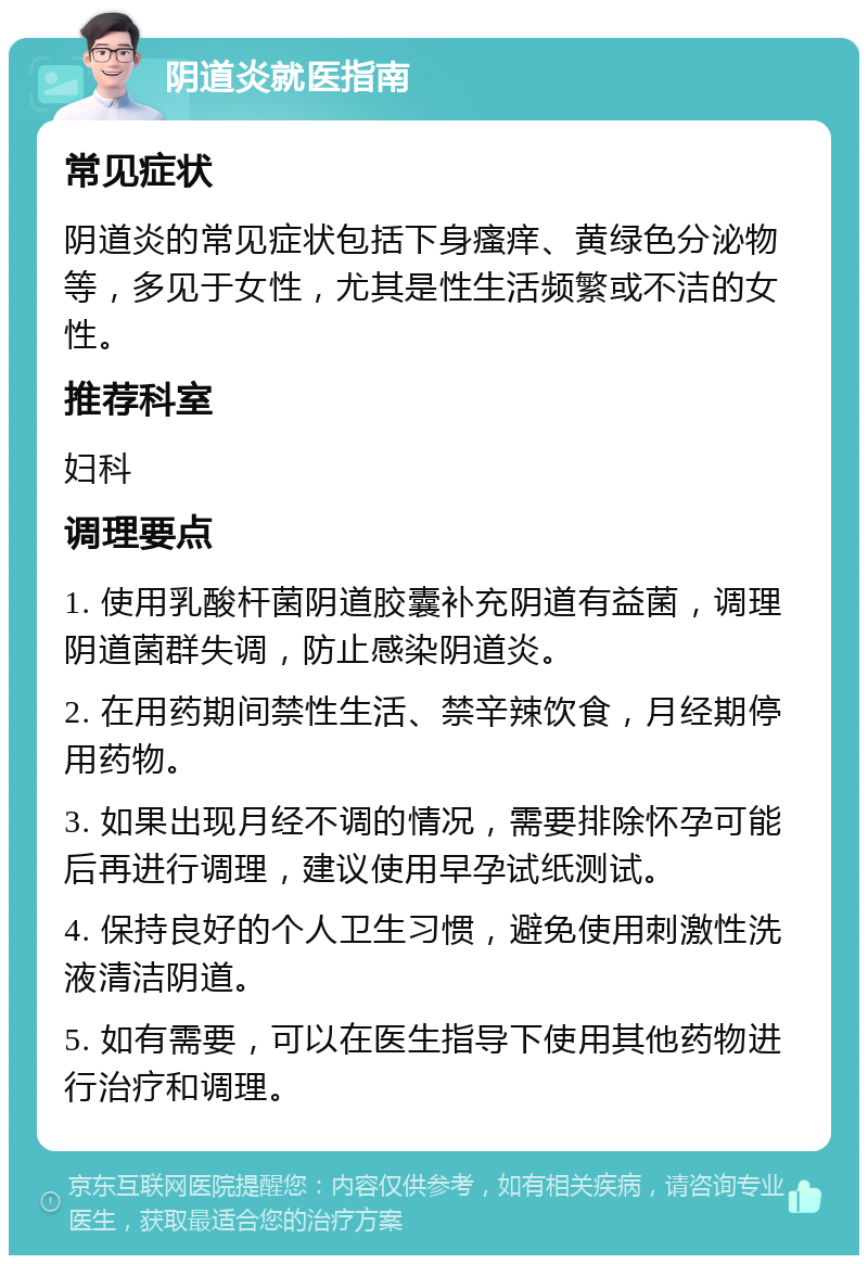 阴道炎就医指南 常见症状 阴道炎的常见症状包括下身瘙痒、黄绿色分泌物等，多见于女性，尤其是性生活频繁或不洁的女性。 推荐科室 妇科 调理要点 1. 使用乳酸杆菌阴道胶囊补充阴道有益菌，调理阴道菌群失调，防止感染阴道炎。 2. 在用药期间禁性生活、禁辛辣饮食，月经期停用药物。 3. 如果出现月经不调的情况，需要排除怀孕可能后再进行调理，建议使用早孕试纸测试。 4. 保持良好的个人卫生习惯，避免使用刺激性洗液清洁阴道。 5. 如有需要，可以在医生指导下使用其他药物进行治疗和调理。