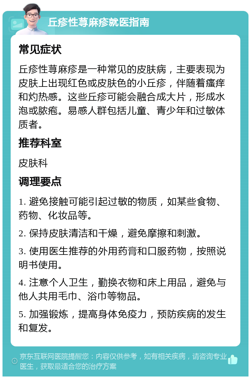 丘疹性荨麻疹就医指南 常见症状 丘疹性荨麻疹是一种常见的皮肤病，主要表现为皮肤上出现红色或皮肤色的小丘疹，伴随着瘙痒和灼热感。这些丘疹可能会融合成大片，形成水泡或脓疱。易感人群包括儿童、青少年和过敏体质者。 推荐科室 皮肤科 调理要点 1. 避免接触可能引起过敏的物质，如某些食物、药物、化妆品等。 2. 保持皮肤清洁和干燥，避免摩擦和刺激。 3. 使用医生推荐的外用药膏和口服药物，按照说明书使用。 4. 注意个人卫生，勤换衣物和床上用品，避免与他人共用毛巾、浴巾等物品。 5. 加强锻炼，提高身体免疫力，预防疾病的发生和复发。