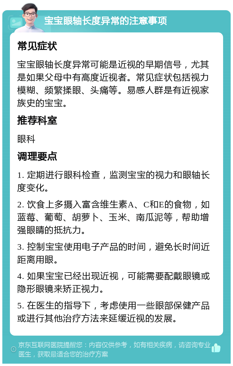 宝宝眼轴长度异常的注意事项 常见症状 宝宝眼轴长度异常可能是近视的早期信号，尤其是如果父母中有高度近视者。常见症状包括视力模糊、频繁揉眼、头痛等。易感人群是有近视家族史的宝宝。 推荐科室 眼科 调理要点 1. 定期进行眼科检查，监测宝宝的视力和眼轴长度变化。 2. 饮食上多摄入富含维生素A、C和E的食物，如蓝莓、葡萄、胡萝卜、玉米、南瓜泥等，帮助增强眼睛的抵抗力。 3. 控制宝宝使用电子产品的时间，避免长时间近距离用眼。 4. 如果宝宝已经出现近视，可能需要配戴眼镜或隐形眼镜来矫正视力。 5. 在医生的指导下，考虑使用一些眼部保健产品或进行其他治疗方法来延缓近视的发展。