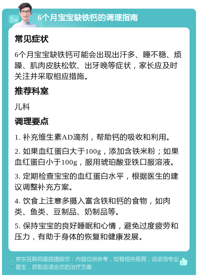 6个月宝宝缺铁钙的调理指南 常见症状 6个月宝宝缺铁钙可能会出现出汗多、睡不稳、烦躁、肌肉皮肤松软、出牙晚等症状，家长应及时关注并采取相应措施。 推荐科室 儿科 调理要点 1. 补充维生素AD滴剂，帮助钙的吸收和利用。 2. 如果血红蛋白大于100g，添加含铁米粉；如果血红蛋白小于100g，服用琥珀酸亚铁口服溶液。 3. 定期检查宝宝的血红蛋白水平，根据医生的建议调整补充方案。 4. 饮食上注意多摄入富含铁和钙的食物，如肉类、鱼类、豆制品、奶制品等。 5. 保持宝宝的良好睡眠和心情，避免过度疲劳和压力，有助于身体的恢复和健康发展。