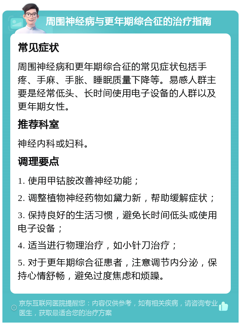 周围神经病与更年期综合征的治疗指南 常见症状 周围神经病和更年期综合征的常见症状包括手疼、手麻、手胀、睡眠质量下降等。易感人群主要是经常低头、长时间使用电子设备的人群以及更年期女性。 推荐科室 神经内科或妇科。 调理要点 1. 使用甲钴胺改善神经功能； 2. 调整植物神经药物如黛力新，帮助缓解症状； 3. 保持良好的生活习惯，避免长时间低头或使用电子设备； 4. 适当进行物理治疗，如小针刀治疗； 5. 对于更年期综合征患者，注意调节内分泌，保持心情舒畅，避免过度焦虑和烦躁。