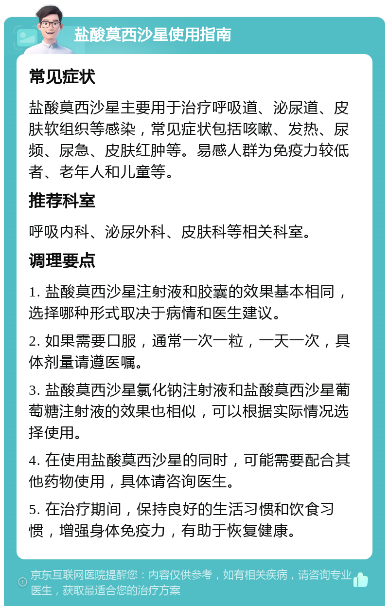 盐酸莫西沙星使用指南 常见症状 盐酸莫西沙星主要用于治疗呼吸道、泌尿道、皮肤软组织等感染，常见症状包括咳嗽、发热、尿频、尿急、皮肤红肿等。易感人群为免疫力较低者、老年人和儿童等。 推荐科室 呼吸内科、泌尿外科、皮肤科等相关科室。 调理要点 1. 盐酸莫西沙星注射液和胶囊的效果基本相同，选择哪种形式取决于病情和医生建议。 2. 如果需要口服，通常一次一粒，一天一次，具体剂量请遵医嘱。 3. 盐酸莫西沙星氯化钠注射液和盐酸莫西沙星葡萄糖注射液的效果也相似，可以根据实际情况选择使用。 4. 在使用盐酸莫西沙星的同时，可能需要配合其他药物使用，具体请咨询医生。 5. 在治疗期间，保持良好的生活习惯和饮食习惯，增强身体免疫力，有助于恢复健康。